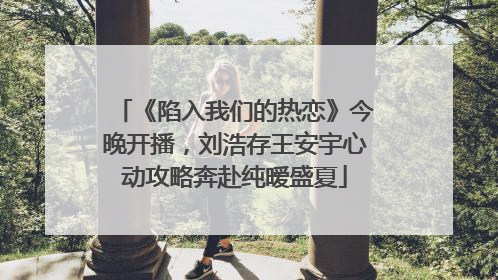 《陷入我们的热恋》今晚开播，刘浩存王安宇心动攻略奔赴纯暧盛夏