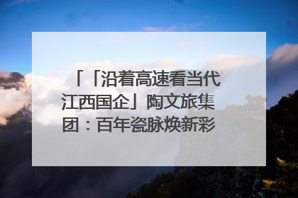 「沿着高速看当代江西国企」陶文旅集团：百年瓷脉焕新彩 文旅融合谱华章