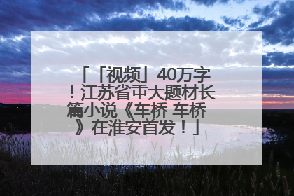 「视频」40万字！江苏省重大题材长篇小说《车桥 车桥》在淮安首发！