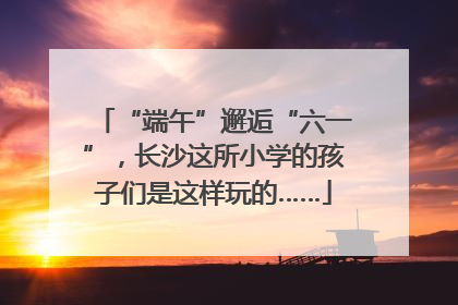 “端午”邂逅“六一”，长沙这所小学的孩子们是这样玩的……