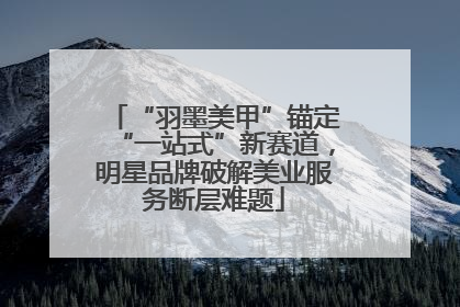 “羽墨美甲”锚定“一站式”新赛道，明星品牌破解美业服务断层难题
