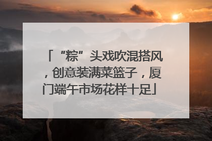 “粽”头戏吹混搭风，创意装满菜篮子，厦门端午市场花样十足