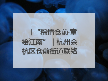 “粽情仓前·童绘江南”｜杭州余杭区仓前街道联络工委与辖区群众共度佳节