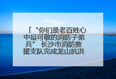 “你们是老百姓心中最可敬的消防子弟兵” 长沙市消防救援支队完成龙山抗洪使命归队