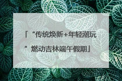 “传统焕新+年轻潮玩”燃动吉林端午假期