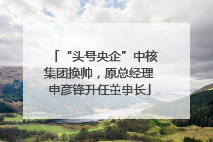 “头号央企”中核集团换帅，原总经理申彦锋升任董事长