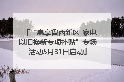 “惠享鲁西新区-家电以旧换新专项补贴”专场活动5月31日启动
