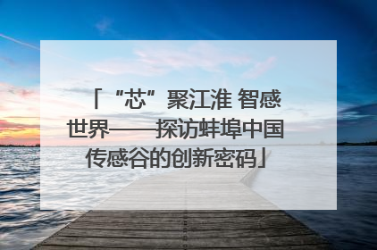 “芯”聚江淮 智感世界——探访蚌埠中国传感谷的创新密码