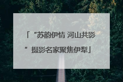 “苏韵伊情 河山共影”摄影名家聚焦伊犁