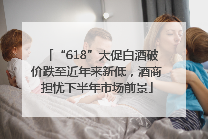 “618”大促白酒破价跌至近年来新低，酒商担忧下半年市场前景