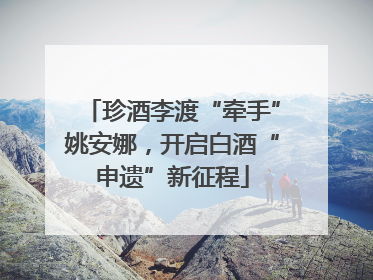珍酒李渡“牵手”姚安娜，开启白酒“申遗”新征程