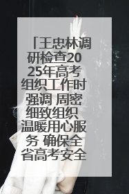 王忠林调研检查2025年高考组织工作时强调 周密细致组织 温暖用心服务 确保全省高考安全有序顺利
