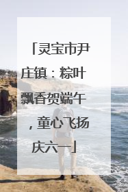 灵宝市尹庄镇：粽叶飘香贺端午，童心飞扬庆六一