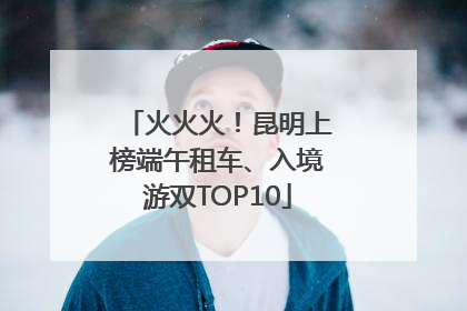 火火火！昆明上榜端午租车、入境游双TOP10