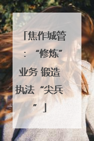 焦作城管：“修炼”业务 锻造执法“尖兵”