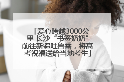 爱心跨越3000公里 长沙“书签奶奶”前往新疆吐鲁番，将高考祝福送给当地考生