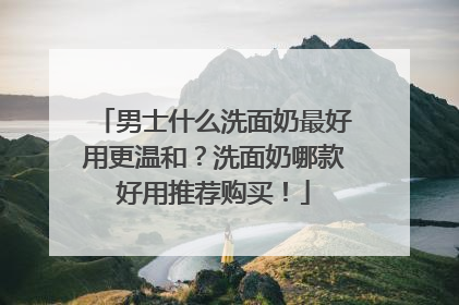 男士什么洗面奶最好用更温和？洗面奶哪款好用推荐购买！