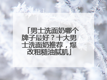 男士洗面奶哪个牌子最好？十大男士洗面奶推荐，爆改粗糙油腻肌