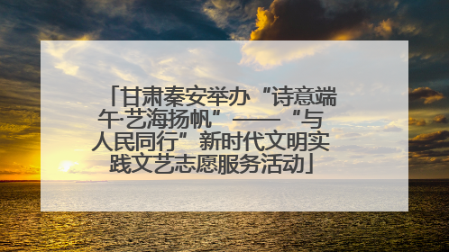 甘肃秦安举办“诗意端午·艺海扬帆”——“与人民同行”新时代文明实践文艺志愿服务活动