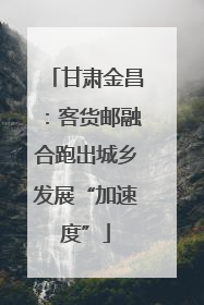 甘肃金昌：客货邮融合跑出城乡发展“加速度”