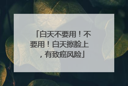 白天不要用！不要用！白天擦脸上，有致癌风险