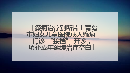 癫痫治疗别断片！青岛市妇女儿童医院成人癫痫门诊 “接档” 开诊，填补成年延续治疗空白