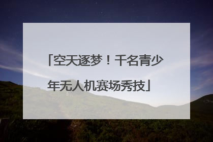 空天逐梦！千名青少年无人机赛场秀技