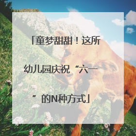 童梦甜甜！这所幼儿园庆祝“六一”的N种方式