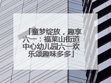 童梦绽放，趣享六一：福莱山街道中心幼儿园六一欢乐颂趣味多多