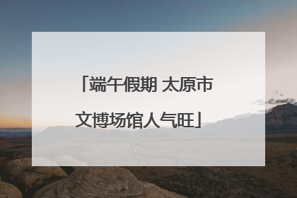 端午假期 太原市文博场馆人气旺