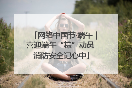 网络中国节·端午｜喜迎端午“粽”动员 消防安全记心中