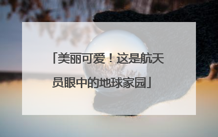 美丽可爱！这是航天员眼中的地球家园