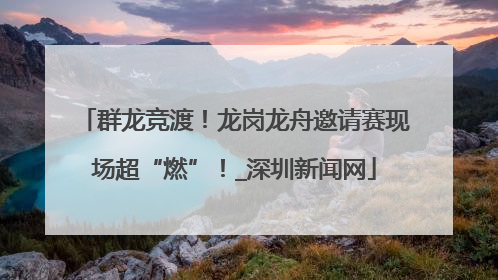 群龙竞渡！龙岗龙舟邀请赛现场超“燃”！_深圳新闻网
