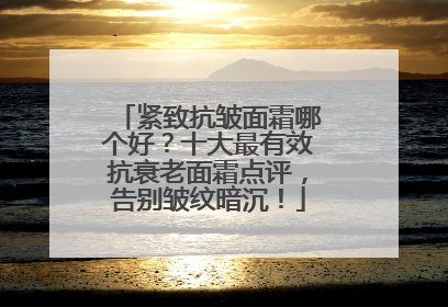紧致抗皱面霜哪个好？十大最有效抗衰老面霜点评，告别皱纹暗沉！