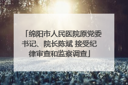 绵阳市人民医院原党委书记、院长陈斌 接受纪律审查和监察调查