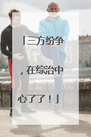 三方纷争，在综治中心了了！