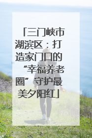 三门峡市湖滨区：打造家门口的“幸福养老圈”守护最美夕阳红