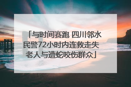 与时间赛跑 四川邻水民警72小时内连救走失老人与遭蛇咬伤群众