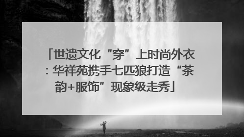 世遗文化“穿”上时尚外衣：华祥苑携手七匹狼打造“茶韵+服饰”现象级走秀