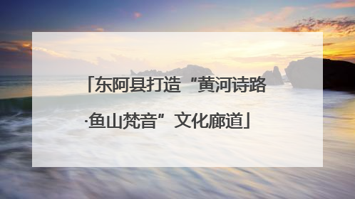 东阿县打造“黄河诗路·鱼山梵音”文化廊道