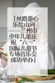 丝路童心 乐绘山河——兰州市少年儿童庆祝“六一”国际儿童节专场音乐会成功举办