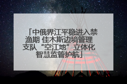 中俄界江平稳进入禁渔期 佳木斯边境管理支队“空江地”立体化智慧监管护航