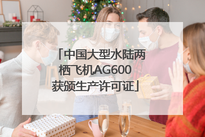 中国大型水陆两栖飞机AG600获颁生产许可证
