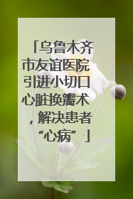 乌鲁木齐市友谊医院引进小切口心脏换瓣术，解决患者“心病”