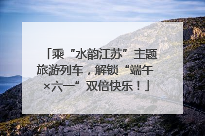 乘“水韵江苏”主题旅游列车，解锁“端午×六一”双倍快乐！