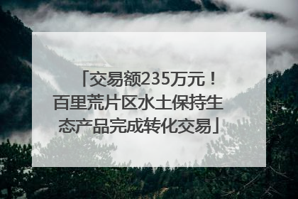 交易额235万元！百里荒片区水土保持生态产品完成转化交易