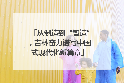 从制造到“智造”，吉林奋力谱写中国式现代化新篇章