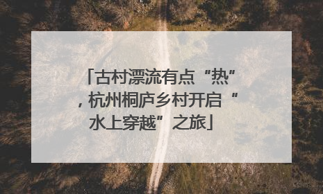 古村漂流有点“热”，杭州桐庐乡村开启“水上穿越”之旅