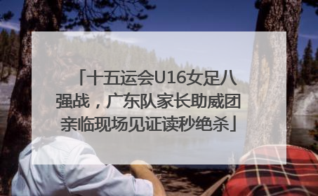 十五运会U16女足八强战，广东队家长助威团亲临现场见证读秒绝杀