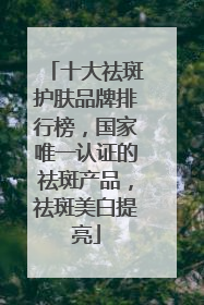 十大祛斑护肤品牌排行榜，国家唯一认证的祛斑产品，祛斑美白提亮
